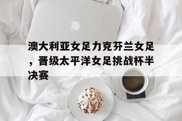 C7娱乐官方网站-包含澳大利亚女足力克芬兰女足，晋级太平洋女足挑战杯半决赛的词条