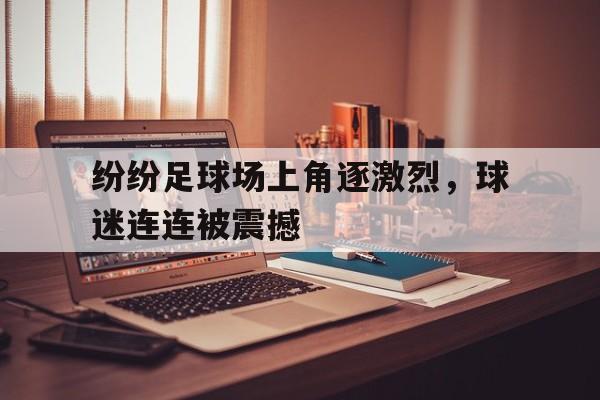 C7娱乐官方网站-关于纷纷足球场上角逐激烈，球迷连连被震撼的信息