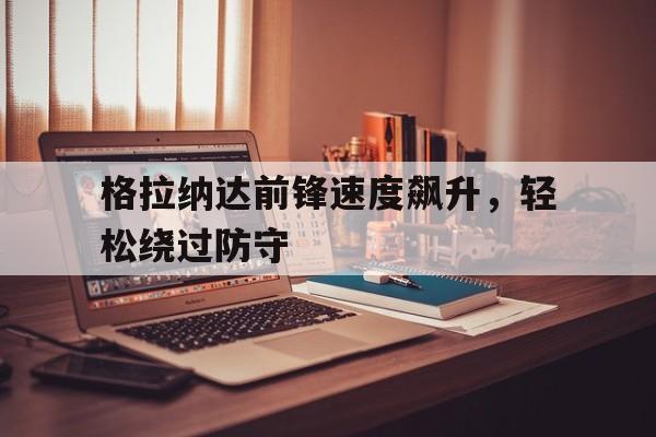 关于格拉纳达前锋速度飙升,轻松绕过防守的信息 关于格拉纳达前锋速度飙升,轻松绕过防守的信息