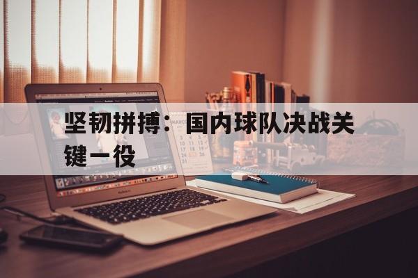 坚韧拼搏:国内球队决战关键一役的简单介绍 坚韧拼搏:国内球队决战关键一役的简单介绍