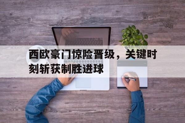 C7娱乐-西欧豪门惊险晋级，关键时刻斩获制胜进球(西欧联赛)